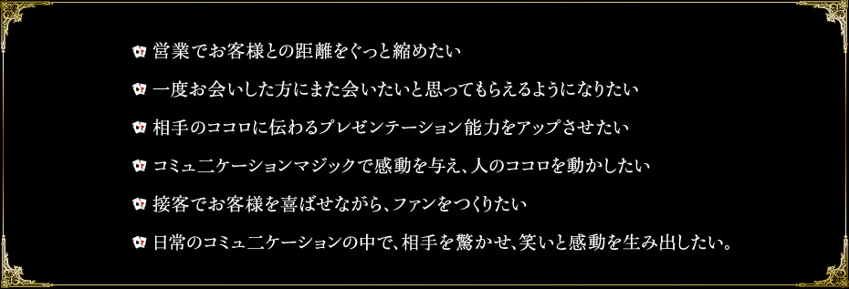 営業でお客様との距離をぐっと縮めたい/一度お会いした方にまた会いたいと思ってもらえるようになりたい/相手のココロに伝わるプレゼンテーション能力をアップさせたい/コミュ二ケーションマジックで感動を与え、人のココロを動かしたい/接客でお客様を喜ばせながら、ファンをつくりたい/日常のコミュ二ケーションの中で、相手を驚かせ、笑いと感動を生み出したい。
